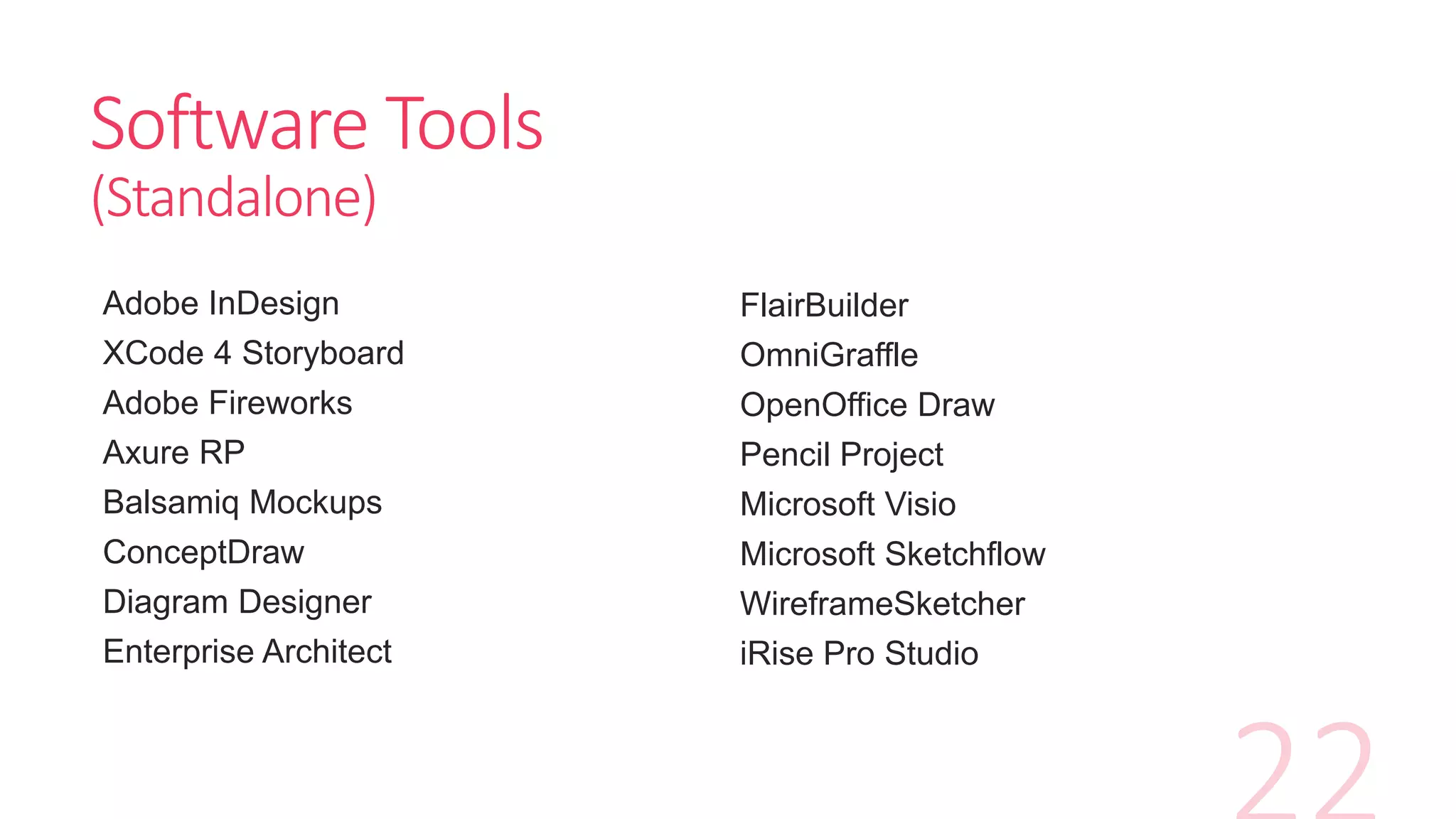 Software Tools
(Standalone)
Adobe InDesign
XCode 4 Storyboard
Adobe Fireworks
Axure RP
Balsamiq Mockups
ConceptDraw
Diagram Designer
Enterprise Architect
FlairBuilder
OmniGraffle
OpenOffice Draw
Pencil Project
Microsoft Visio
Microsoft Sketchflow
WireframeSketcher
iRise Pro Studio
 
