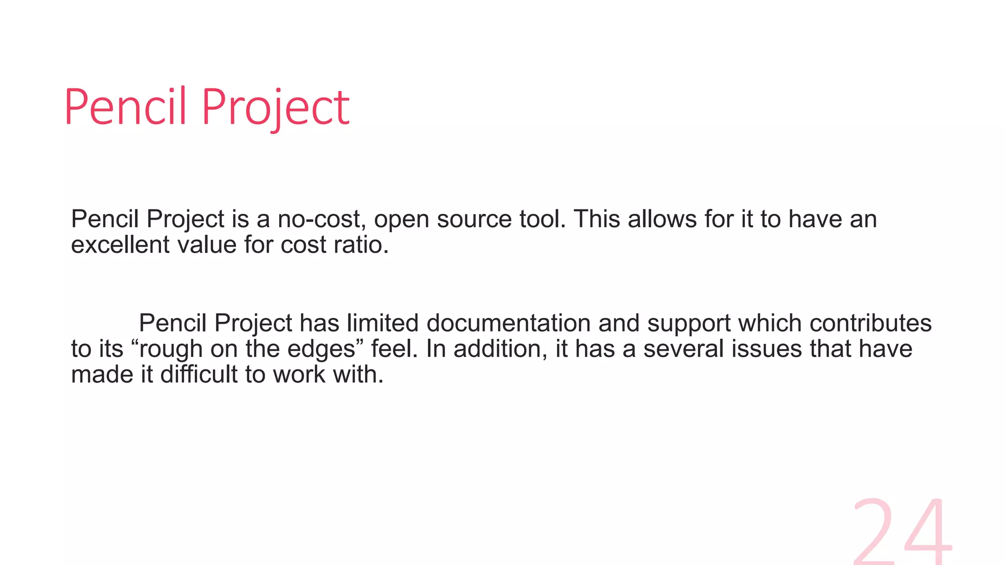 Pencil Project
Pencil Project is a no-cost, open source tool. This allows for it to have an
excellent value for cost ratio.
Pencil Project has limited documentation and support which contributes
to its “rough on the edges” feel. In addition, it has a several issues that have
made it difficult to work with.
 