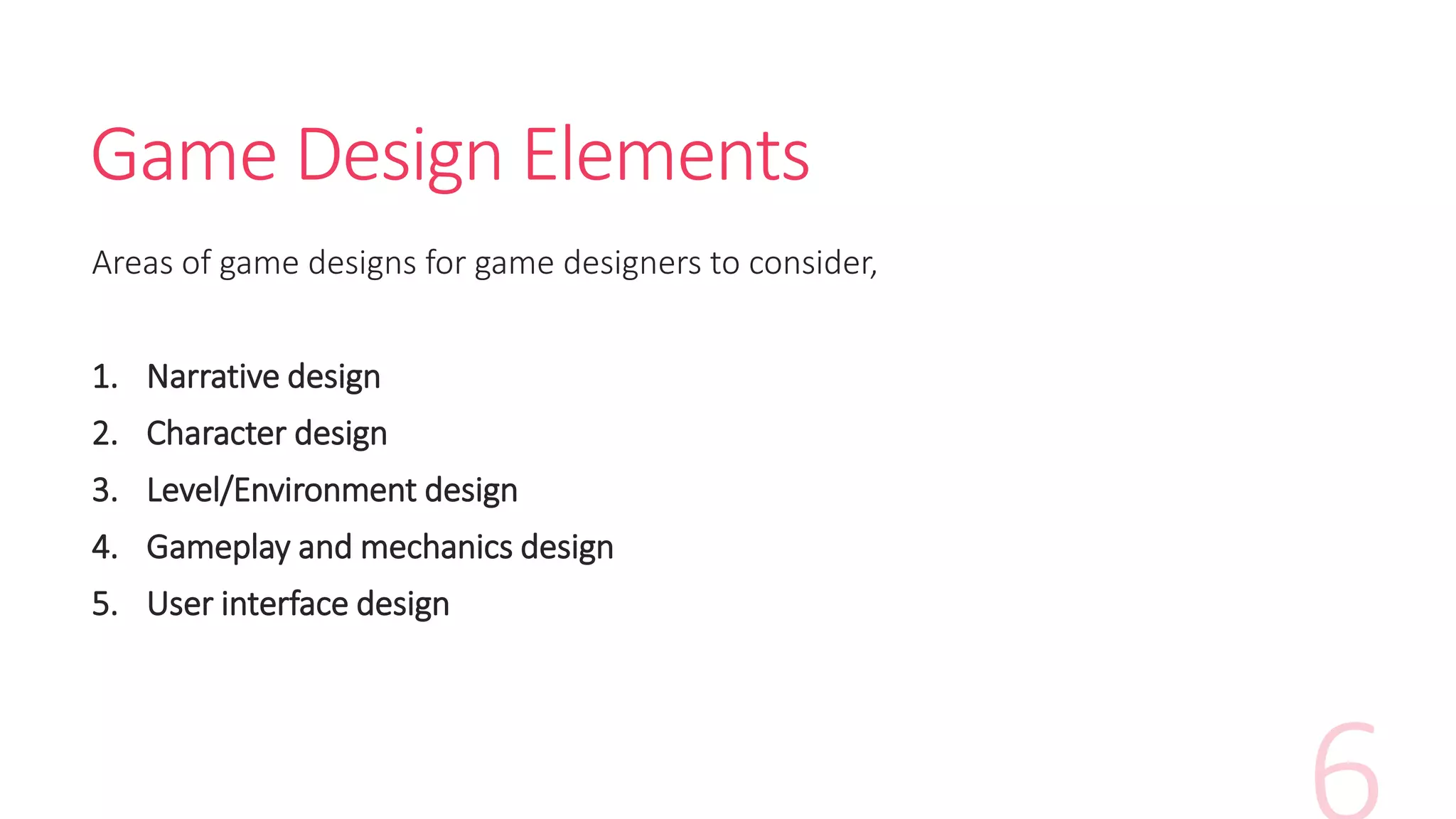 Game Design Elements
Areas of game designs for game designers to consider,
1. Narrative design
2. Character design
3. Level/Environment design
4. Gameplay and mechanics design
5. User interface design
 