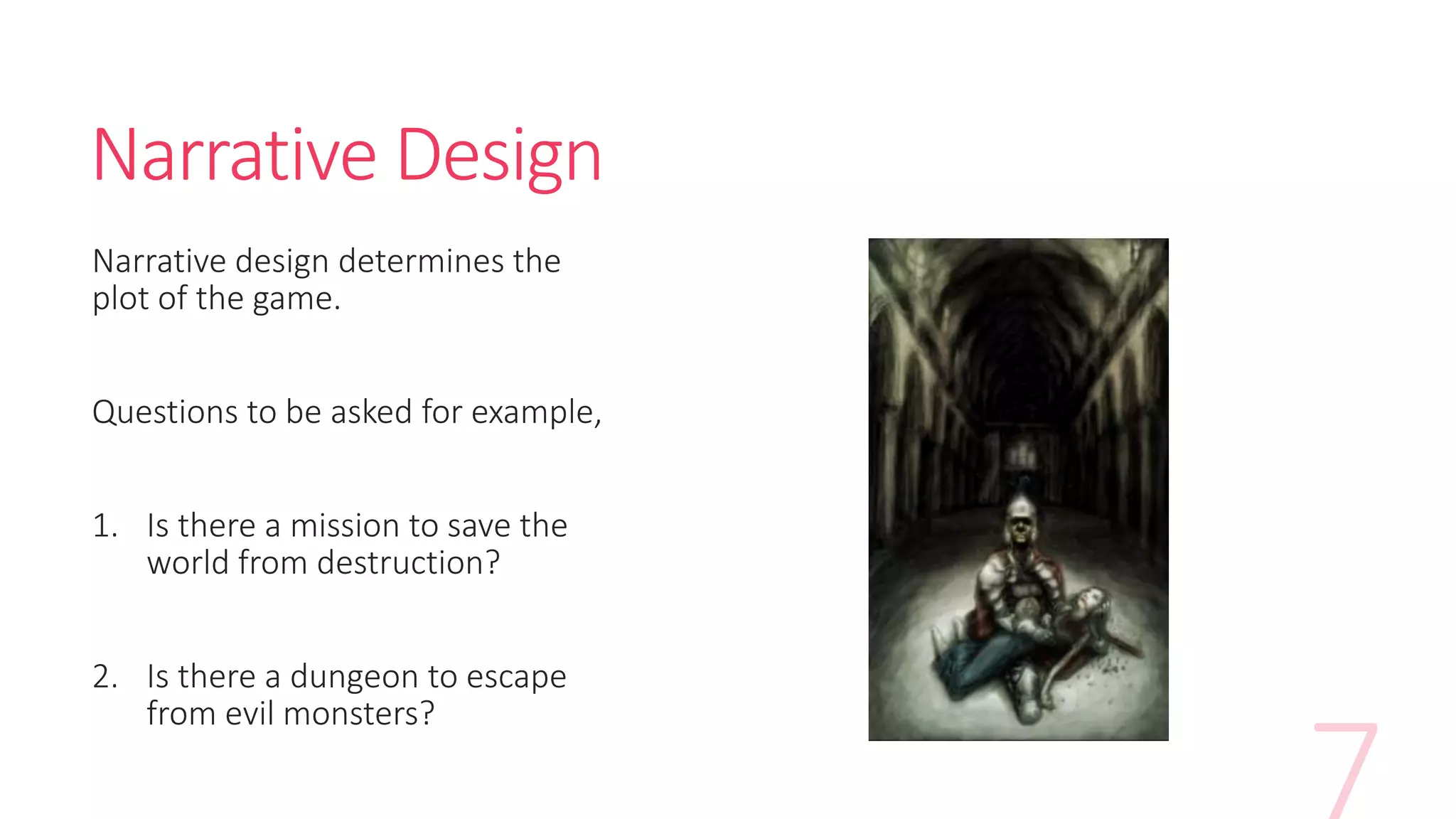 Narrative Design
Narrative design determines the
plot of the game.
Questions to be asked for example,
1. Is there a mission to save the
world from destruction?
2. Is there a dungeon to escape
from evil monsters?
 
