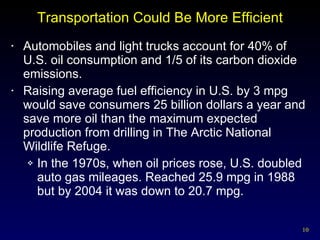 Transportation Could Be More Efficient Automobiles and light trucks account for 40% of U.S. oil consumption and 1/5 of its carbon dioxide emissions. Raising average fuel efficiency in U.S. by 3 mpg would save consumers 25 billion dollars a year and save more oil than the maximum expected production from drilling in The Arctic National Wildlife Refuge. In the 1970s, when oil prices rose, U.S. doubled auto gas mileages. Reached 25.9 mpg in 1988 but by 2004 it was down to 20.7 mpg. 