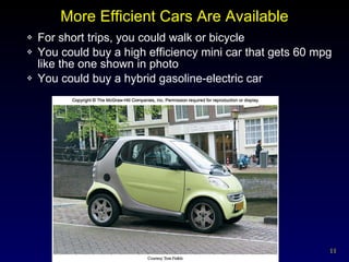More Efficient Cars Are Available For short trips, you could walk or bicycle You could buy a high efficiency mini car that gets 60 mpg like the one shown in photo You could buy a hybrid gasoline-electric car 