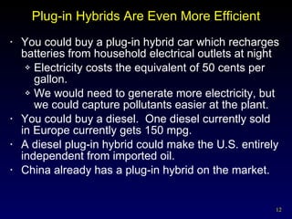 Plug-in Hybrids Are Even More Efficient You could buy a plug-in hybrid car which recharges batteries from household electrical outlets at night Electricity costs the equivalent of 50 cents per gallon. We would need to generate more electricity, but we could capture pollutants easier at the plant.  You could buy a diesel.  One diesel currently sold in Europe currently gets 150 mpg. A diesel plug-in hybrid could make the U.S. entirely independent from imported oil. China already has a plug-in hybrid on the market. 