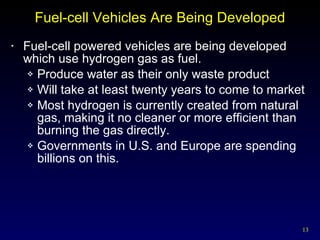 Fuel-cell Vehicles Are Being Developed Fuel-cell powered vehicles are being developed which use hydrogen gas as fuel. Produce water as their only waste product Will take at least twenty years to come to market Most hydrogen is currently created from natural gas, making it no cleaner or more efficient than burning the gas directly. Governments in U.S. and Europe are spending billions on this. 