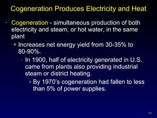 Cogeneration Produces Electricity and Heat Cogeneration  - simultaneous production of both electricity and steam, or hot water, in the same plant Increases net energy yield from 30-35% to  80-90%. In 1900, half of electricity generated in U.S. came from plants also providing industrial steam or district heating. By 1970’s cogeneration had fallen to less than 5% of power supplies. 