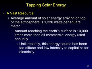 Tapping Solar Energy A Vast Resource Average amount of solar energy arriving on top of the atmosphere is 1,330 watts per square meter Amount reaching the earth’s surface is 10,000 times more than all commercial energy used annually Until recently, this energy source has been too diffuse and low intensity to capitalize for electricity. 