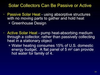 Solar Collectors Can Be Passive or Active Passive Solar Heat  - using absorptive structures with no moving parts to gather and hold heat Greenhouse Design Active Solar Heat  - pump heat-absorbing medium through a collector, rather than passively collecting heat in a stationary object Water heating consumes 15% of U.S. domestic energy budget.  A flat panel of 5 m 2  can provide hot water for family of 4. 
