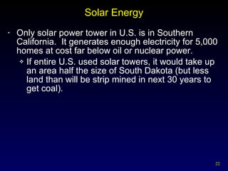 Solar Energy Only solar power tower in U.S. is in Southern California.  It generates enough electricity for 5,000 homes at cost far below oil or nuclear power. If entire U.S. used solar towers, it would take up an area half the size of South Dakota (but less land than will be strip mined in next 30 years to get coal). 