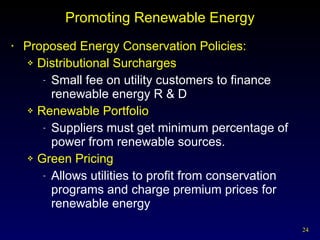 Promoting Renewable Energy Proposed Energy Conservation Policies: Distributional Surcharges Small fee on utility customers to finance renewable energy R & D Renewable Portfolio Suppliers must get minimum percentage of power from renewable sources. Green Pricing Allows utilities to profit from conservation programs and charge premium prices for renewable energy 