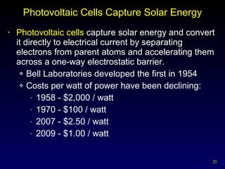 Photovoltaic Cells Capture Solar Energy Photovoltaic cells  capture solar energy and convert it directly to electrical current by separating electrons from parent atoms and accelerating them across a one-way electrostatic barrier. Bell Laboratories developed the first in 1954 Costs per watt of power have been declining: 1958 - $2,000 / watt 1970 - $100 / watt 2007 - $2.50 / watt 2009 - $1.00 / watt 