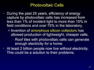 Photovoltaic Cells During the past 25 years, efficiency of energy capture by photovoltaic cells has increased from less than 1% of incident light to more than 15% in field conditions and over 75% in the laboratory. Invention of  amorphous silicon collectors  has allowed production of lightweight, cheaper cells. Roof tiles with photovoltaic cells can generate enough electricity for a home. At least 2 billion people now live without electricity.  This could be a solution to their problems. 
