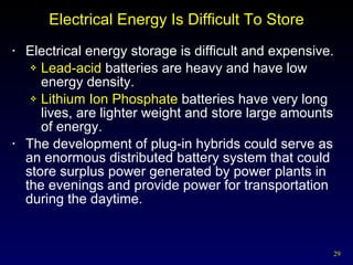 Electrical Energy Is Difficult To Store Electrical energy storage is difficult and expensive. Lead-acid  batteries are heavy and have low energy density. Lithium Ion Phosphate  batteries have very long lives, are lighter weight and store large amounts of energy.  The development of plug-in hybrids could serve as an enormous distributed battery system that could store surplus power generated by power plants in the evenings and provide power for transportation during the daytime. 