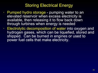 Storing Electrical Energy Pumped hydro storage  - pumping water to an elevated reservoir when excess electricity is available, then releasing it to flow back down through turbines when energy is needed Electrolytic decomposition of water  into oxygen and hydrogen gases, which can be liquefied, stored and shipped.  Can be burned in engines or used to power fuel cells that make electricity. 