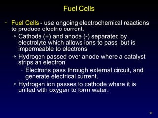 Fuel Cells Fuel Cells  - use ongoing electrochemical reactions to produce electric current. Cathode (+) and anode (-) separated by electrolyte which allows ions to pass, but is impermeable to electrons Hydrogen passed over anode where a catalyst strips an electron Electrons pass through external circuit, and generate electrical current. Hydrogen ion passes to cathode where it is united with oxygen to form water. 