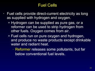 Fuel Cells Fuel cells provide direct-current electricity as long as supplied with hydrogen and oxygen. Hydrogen can be supplied as pure gas, or a reformer can be used to strip hydrogen from other fuels. Oxygen comes from air. Fuel cells run on pure oxygen and hydrogen,  and produce no waste products except drinkable water and radiant heat. Reformer  releases some pollutants, but far below conventional fuel levels . 