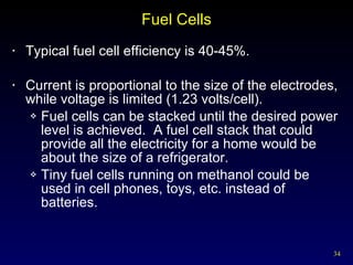 Fuel Cells Typical fuel cell efficiency is 40-45%. Current is proportional to the size of the electrodes, while voltage is limited (1.23 volts/cell). Fuel cells can be stacked until the desired power level is achieved.  A fuel cell stack that could provide all the electricity for a home would be about the size of a refrigerator. Tiny fuel cells running on methanol could be used in cell phones, toys, etc. instead of batteries. 