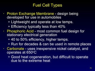 Fuel Cell Types Proton Exchange Membrane  - design being developed for use in automobiles Lightweight and operate at low temps. Efficiency typically less than 40% Phosphoric Acid  - most common fuel design for stationary electrical generation 40 to 50% efficiency, higher temps. Run for decades & can be used in remote places  Carbonate  - uses inexpensive nickel catalyst, and operates at 650 o C Good heat cogeneration, but difficult to operate due to the extreme heat 