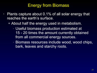 Energy from Biomass Plants capture about 0.1% of all solar energy that reaches the earth’s surface. About half the energy used in metabolism. Useful biomass production estimated at  15 - 20 times the amount currently obtained from all commercial energy sources. Biomass resources include wood, wood chips, bark, leaves and starchy roots. 