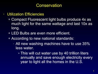 Conservation Utilization Efficiencies Compact Fluorescent light bulbs produce 4x as much light for the same wattage and last 10x as long. LED Bulbs are even more efficient. According to new national standards: All new washing machines have to use 35% less water.  This will cut water use by 40 trillion liters annually and save enough electricity every year to light all the homes in the U.S. 
