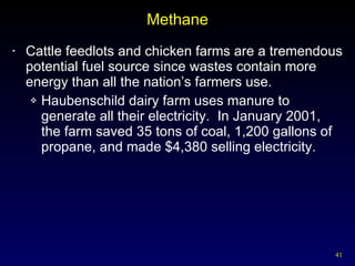 Methane Cattle feedlots and chicken farms are a tremendous potential fuel source since wastes contain more energy than all the nation’s farmers use. Haubenschild dairy farm uses manure to generate all their electricity.  In January 2001, the farm saved 35 tons of coal, 1,200 gallons of propane, and made $4,380 selling electricity. 