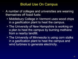 Biofuel Use On Campus A number of colleges and universities are weaning themselves off fossil fuels: Middlebury College in Vermont uses wood chips in a gasification plant to heat the campus. The University of New Hampshire is working on a plan to heat the campus by burning methane from a nearby landfill. The University of Minnesota is using corn stalks in a gasification plant to heat the campus and wind turbines to generate electricity. 