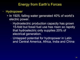 Energy from Earth’s Forces Hydropower In 1925, falling water generated 40% of world’s electric power. Hydroelectric production capacity has grown 15-fold but fossil fuel use has risen so rapidly that hydroelectric only supplies 20% of electrical generation. Untapped potential for hydropower in Latin and Central America, Africa, India and China 