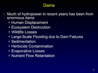 Dams Much of hydropower in recent years has been from enormous dams Human Displacement Ecosystem Destruction Wildlife Losses Large-Scale Flooding due to Dam Failures Sedimentation Herbicide Contamination Evaporative Losses Nutrient Flow Retardation 