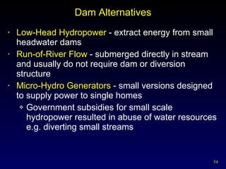 Dam Alternatives Low-Head Hydropower  - extract energy from small headwater dams Run-of-River Flow  - submerged directly in stream and usually do not require dam or diversion structure Micro-Hydro Generators  - small versions designed to supply power to single homes Government subsidies for small scale hydropower resulted in abuse of water resources e.g. diverting small streams 