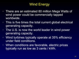 Wind Energy There are an estimated 80 million Mega Watts of wind power could be commercially tapped worldwide. This is five times the total current global electrical generating capacity. The U.S. is now the world leader in wind power generating capacity. Wind turbines typically operate at 35% efficiency under field conditions. When conditions are favorable, electric prices typically run as low as 3 cents / kWh. 