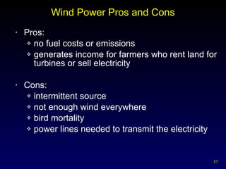 Wind Power Pros and Cons Pros: no fuel costs or emissions  generates income for farmers who rent land for turbines or sell electricity  Cons: intermittent source not enough wind everywhere bird mortality power lines needed to transmit the electricity 