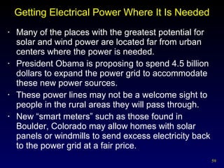 Getting Electrical Power Where It Is Needed Many of the places with the greatest potential for solar and wind power are located far from urban centers where the power is needed. President Obama is proposing to spend 4.5 billion dollars to expand the power grid to accommodate these new power sources. These power lines may not be a welcome sight to people in the rural areas they will pass through. New “smart meters” such as those found in Boulder, Colorado may allow homes with solar panels or windmills to send excess electricity back to the power grid at a fair price. 