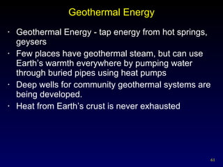 Geothermal Energy Geothermal Energy - tap energy from hot springs, geysers Few places have geothermal steam, but can use Earth’s warmth everywhere by pumping water through buried pipes using heat pumps Deep wells for community geothermal systems are being developed. Heat from Earth’s crust is never exhausted 