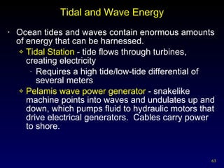 Tidal and Wave Energy Ocean tides and waves contain enormous amounts of energy that can be harnessed. Tidal Station  - tide flows through turbines, creating electricity Requires a high tide/low-tide differential of several meters Pelamis wave power generator  - snakelike machine points into waves and undulates up and down, which pumps fluid to hydraulic motors that drive electrical generators.  Cables carry power to shore. 