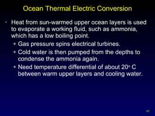 Ocean Thermal Electric Conversion Heat from sun-warmed upper ocean layers is used to evaporate a working fluid, such as ammonia, which has a low boiling point. Gas pressure spins electrical turbines. Cold water is then pumped from the depths to condense the ammonia again. Need temperature differential of about 20 o  C between warm upper layers and cooling water. 