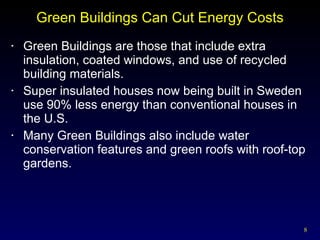 Green Buildings Can Cut Energy Costs Green Buildings are those that include extra insulation, coated windows, and use of recycled building materials. Super insulated houses now being built in Sweden use 90% less energy than conventional houses in the U.S. Many Green Buildings also include water conservation features and green roofs with roof-top gardens. 