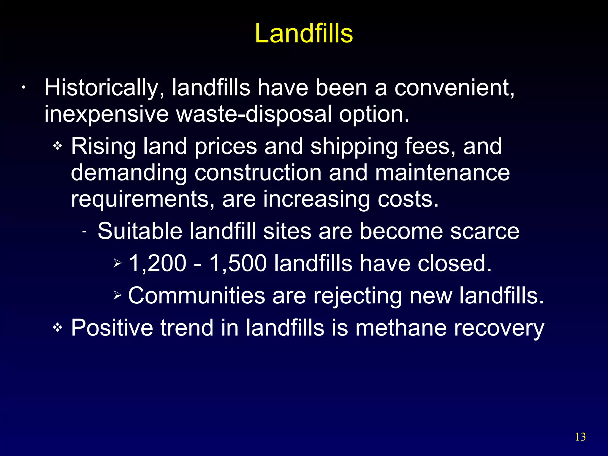 Landfills Historically, landfills have been a convenient, inexpensive waste-disposal option. Rising land prices and shipping fees, and demanding construction and maintenance requirements, are increasing costs. Suitable landfill sites are become scarce 1,200 - 1,500 landfills have closed. Communities are rejecting new landfills. Positive trend in landfills is methane recovery 