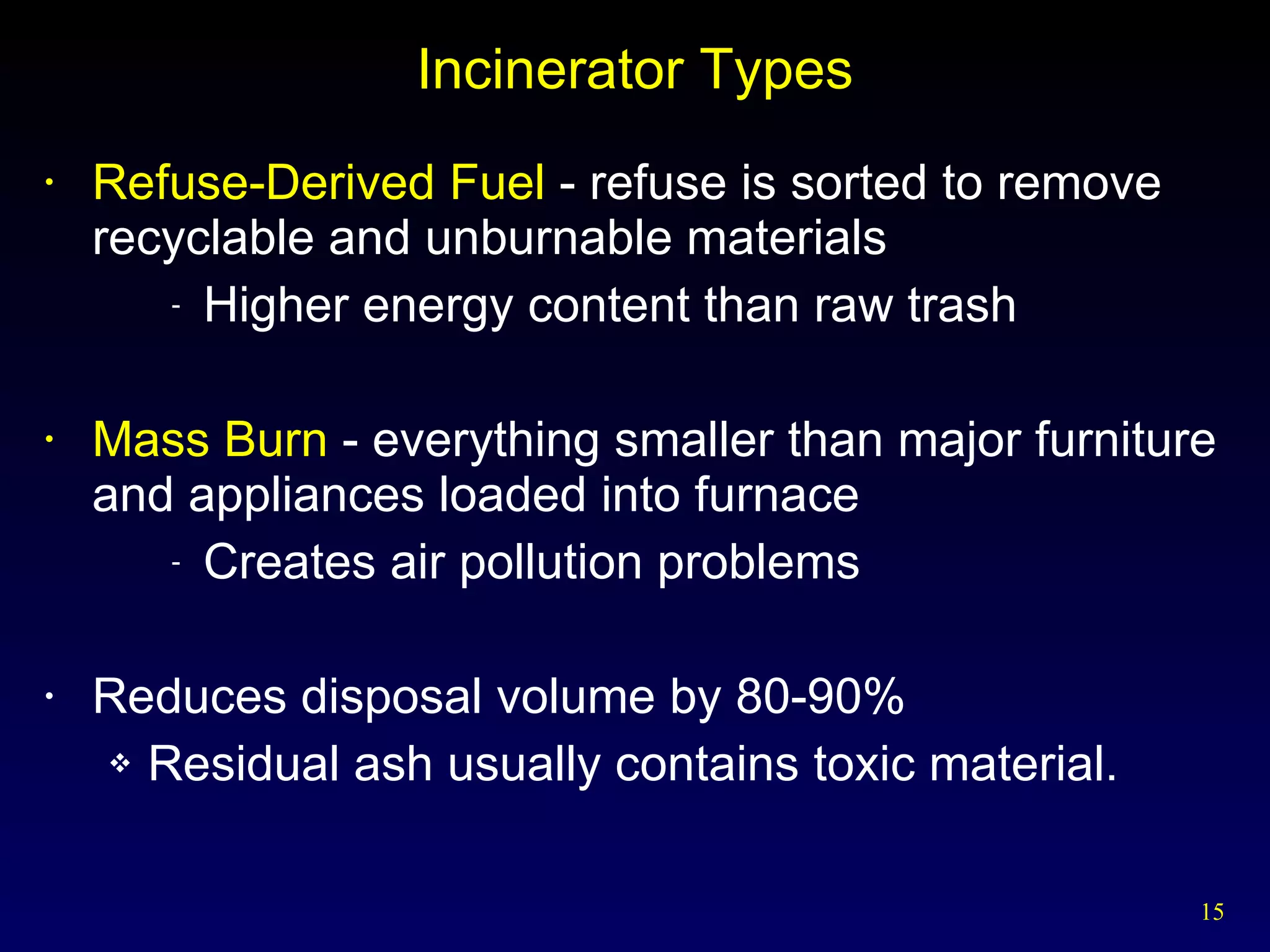 Incinerator Types Refuse-Derived Fuel  - refuse is sorted to remove recyclable and unburnable materials Higher energy content than raw trash Mass Burn  - everything smaller than major furniture and appliances loaded into furnace Creates air pollution problems Reduces disposal volume by 80-90% Residual ash usually contains toxic material. 