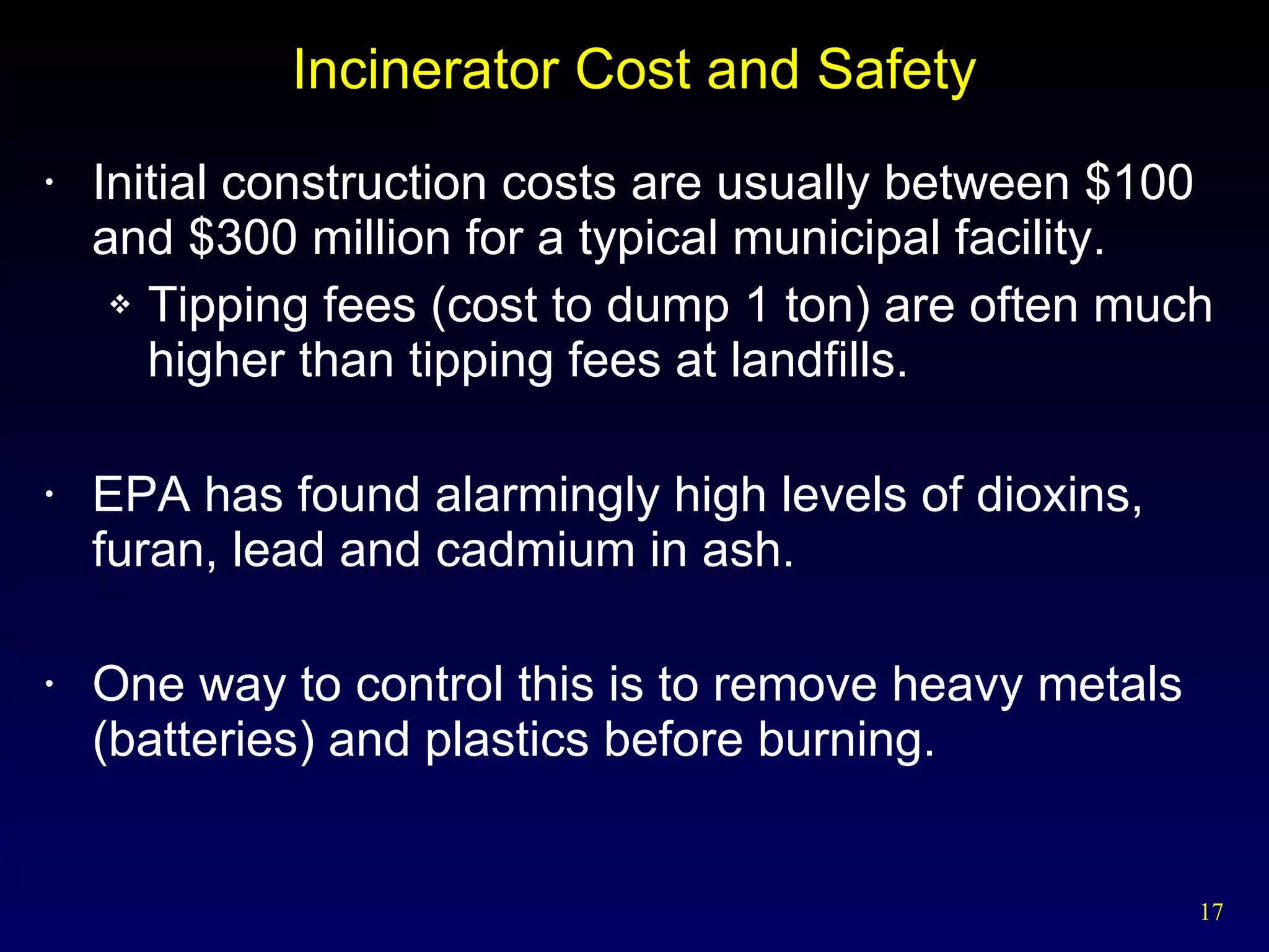 Incinerator Cost and Safety Initial construction costs are usually between $100 and $300 million for a typical municipal facility. Tipping fees (cost to dump 1 ton) are often much higher than tipping fees at landfills. EPA has found alarmingly high levels of dioxins, furan, lead and cadmium in ash. One way to control this is to remove heavy metals (batteries) and plastics before burning. 