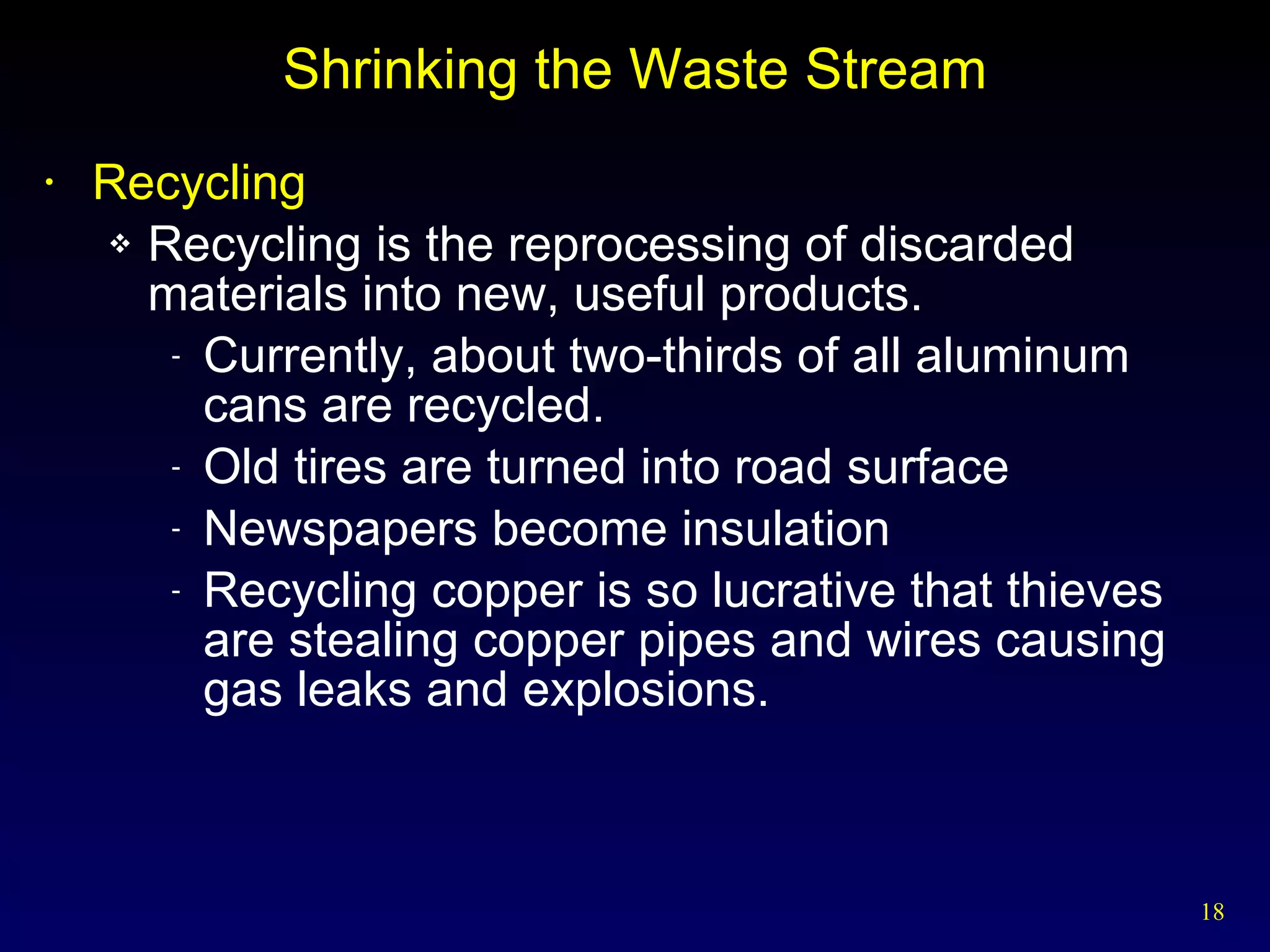 Shrinking the Waste Stream Recycling Recycling is the reprocessing of discarded materials into new, useful products. Currently, about two-thirds of all aluminum cans are recycled. Old tires are turned into road surface Newspapers become insulation Recycling copper is so lucrative that thieves are stealing copper pipes and wires causing gas leaks and explosions. 