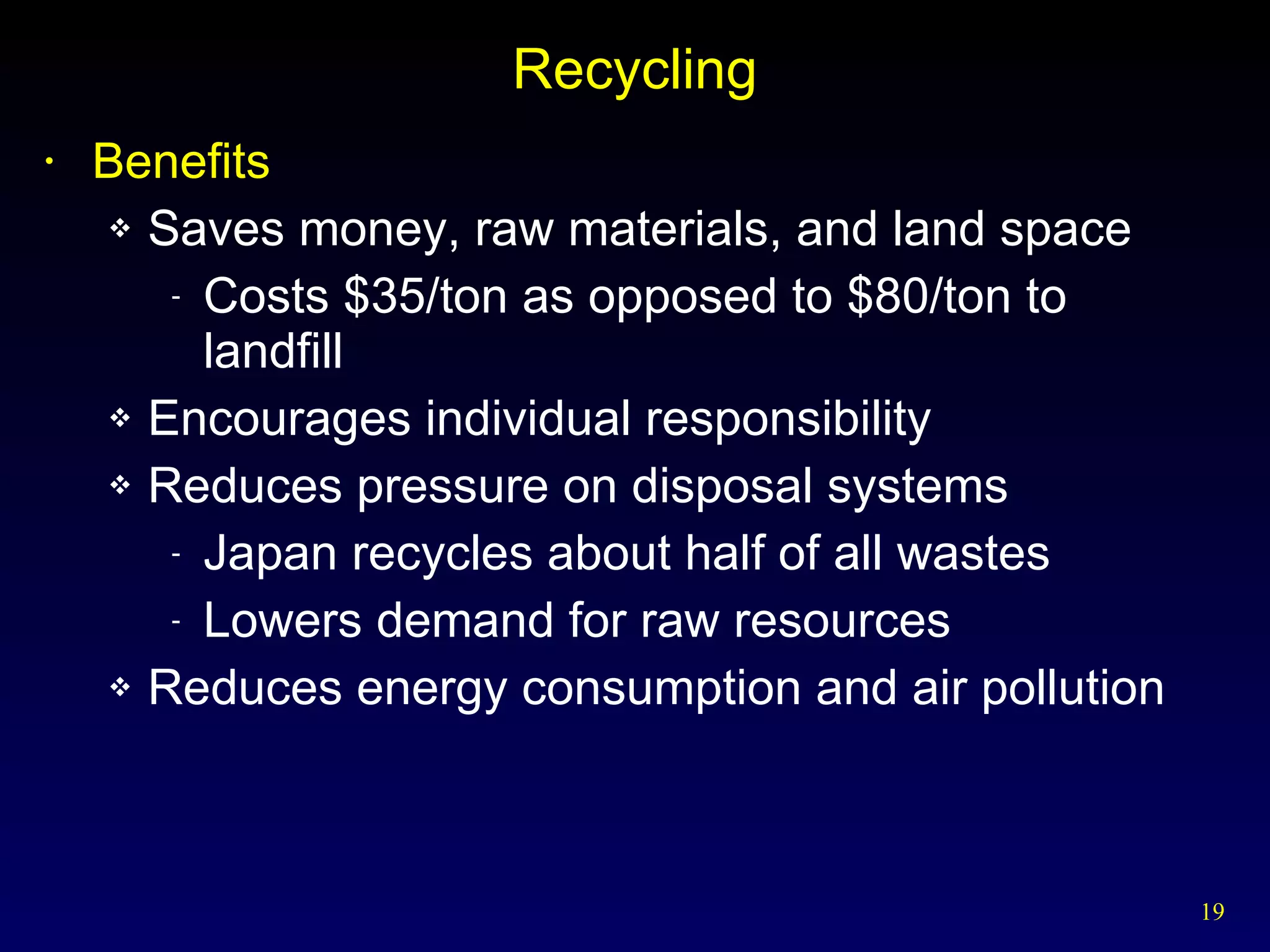 Recycling Benefits Saves money, raw materials, and land space Costs $35/ton as opposed to $80/ton to  landfill Encourages individual responsibility Reduces pressure on disposal systems Japan recycles about half of all wastes Lowers demand for raw resources Reduces energy consumption and air pollution 