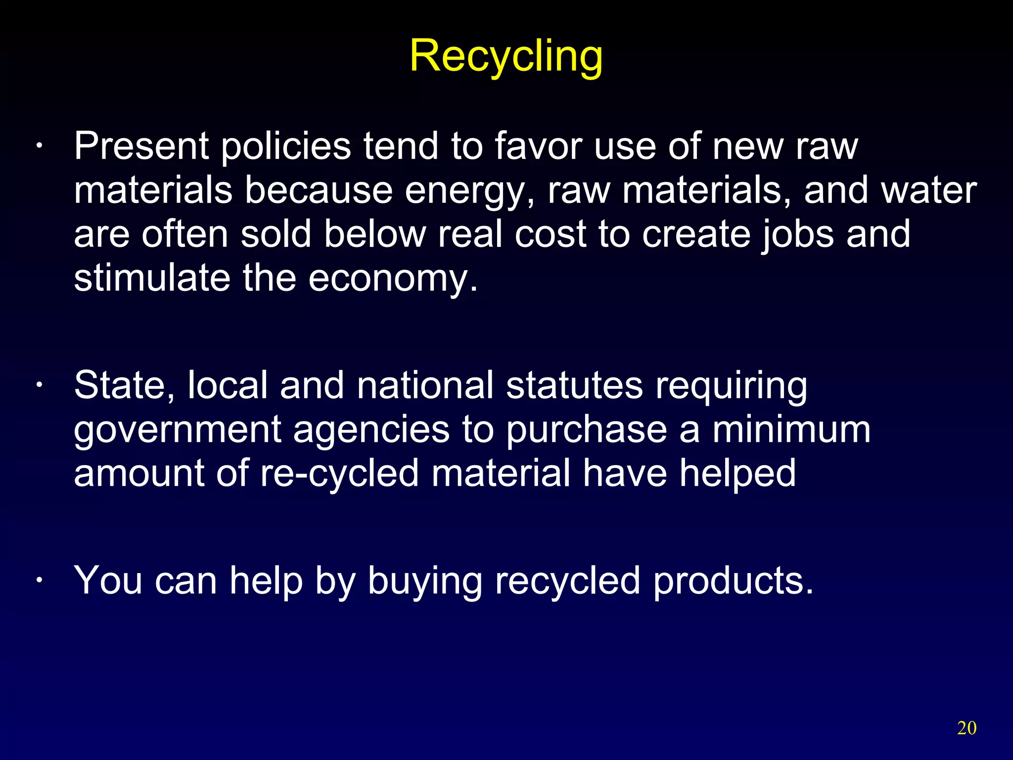 Recycling Present policies tend to favor use of new raw materials because energy, raw materials, and water are often sold below real cost to create jobs and stimulate the economy. State, local and national statutes requiring government agencies to purchase a minimum amount of re-cycled material have helped You can help by buying recycled products. 
