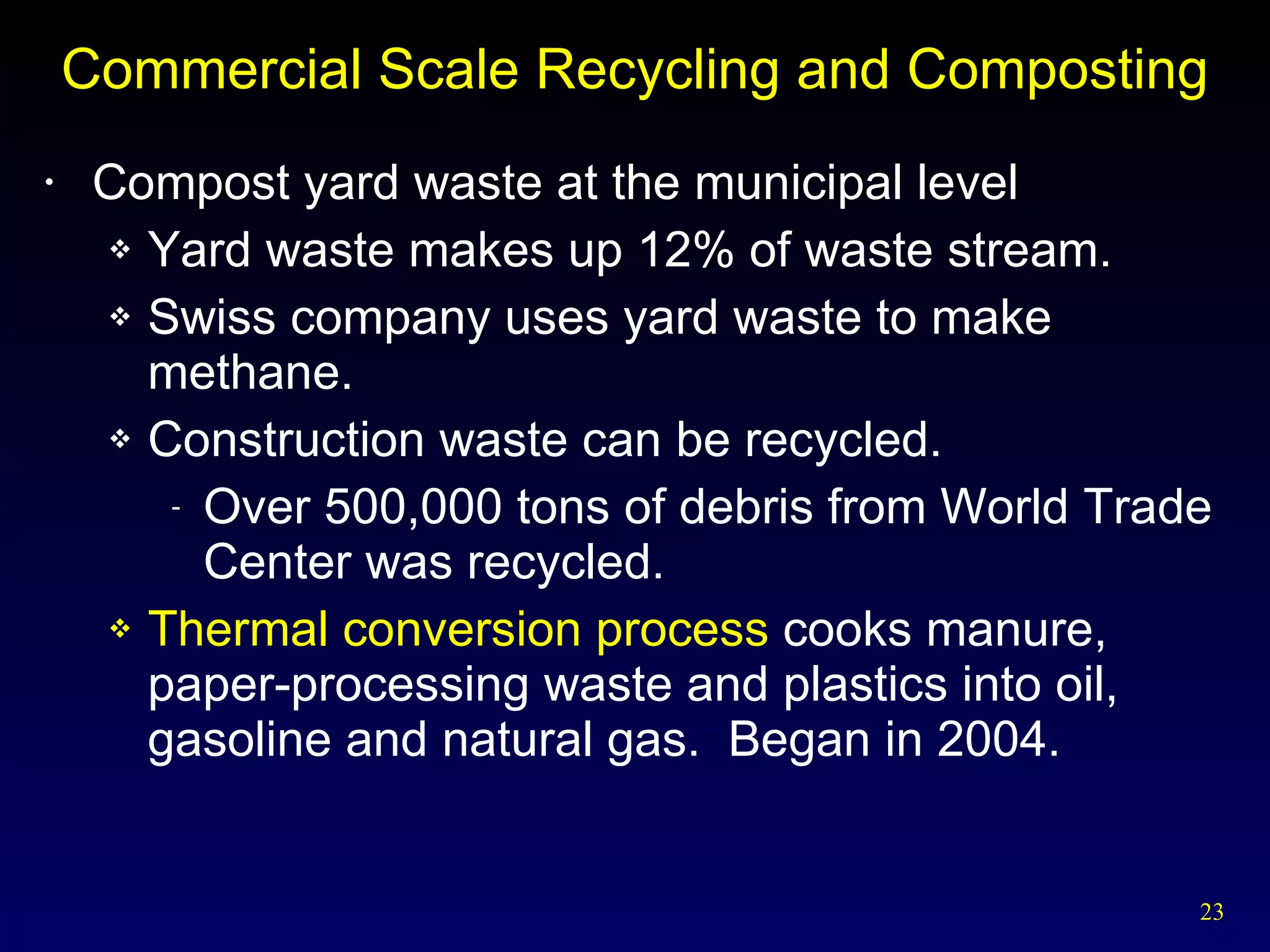 Commercial Scale Recycling and Composting Compost yard waste at the municipal level Yard waste makes up 12% of waste stream. Swiss company uses yard waste to make methane. Construction waste can be recycled. Over 500,000 tons of debris from World Trade Center was recycled. Thermal conversion process  cooks manure, paper-processing waste and plastics into oil, gasoline and natural gas.  Began in 2004. 