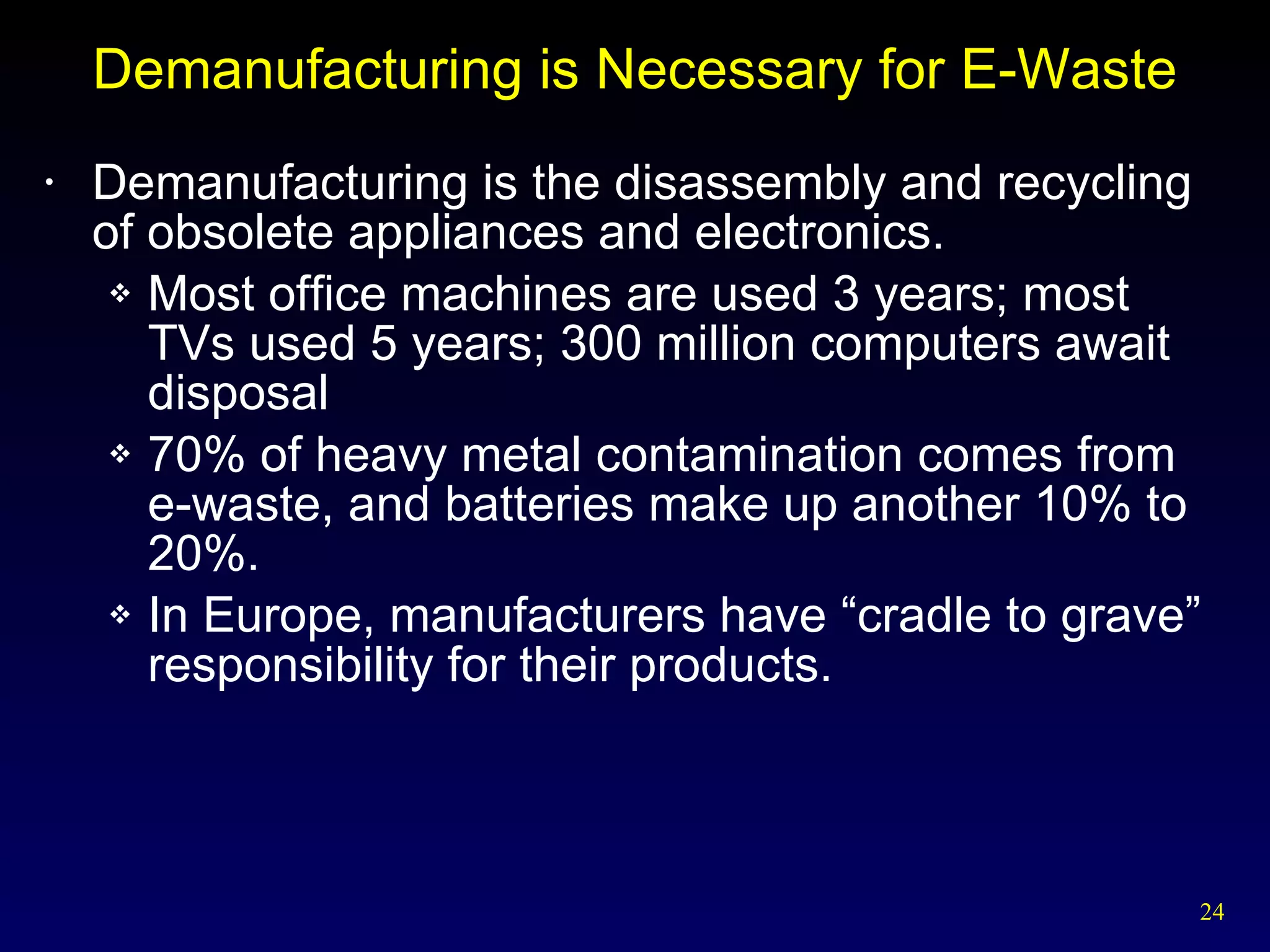 Demanufacturing is Necessary for E-Waste Demanufacturing is the disassembly and recycling of obsolete appliances and electronics. Most office machines are used 3 years; most TVs used 5 years; 300 million computers await disposal 70% of heavy metal contamination comes from e-waste, and batteries make up another 10% to 20%. In Europe, manufacturers have “cradle to grave” responsibility for their products. 