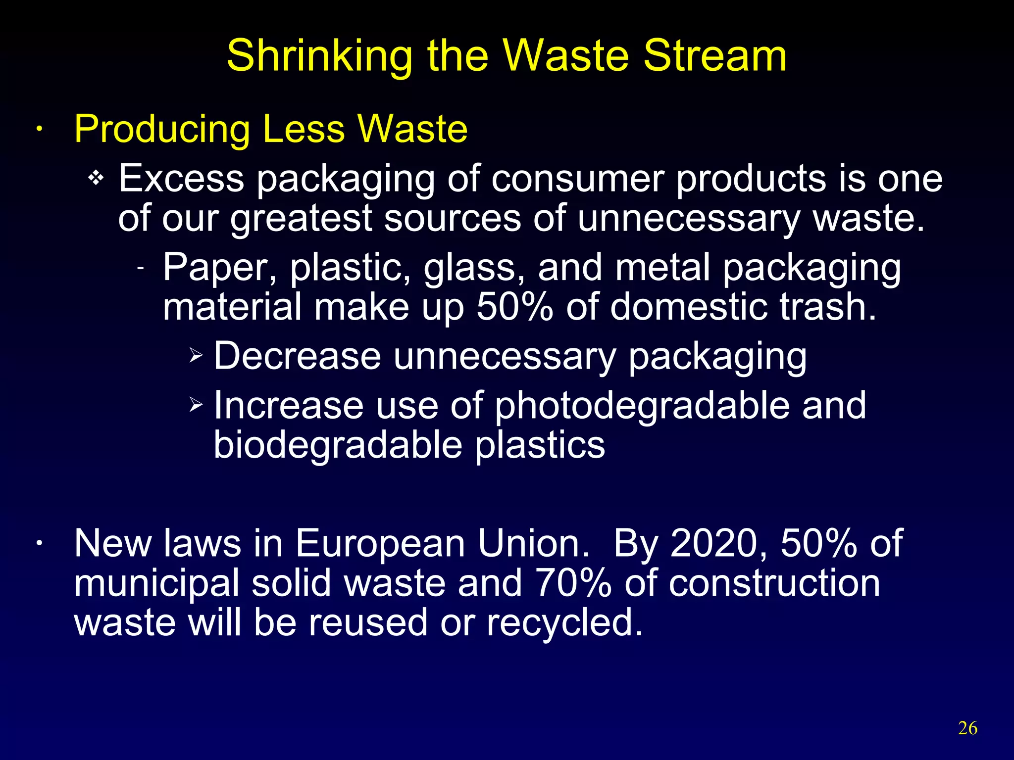 Shrinking the Waste Stream Producing Less Waste Excess packaging of consumer products is one of our greatest sources of unnecessary waste. Paper, plastic, glass, and metal packaging material make up 50% of domestic trash.  Decrease unnecessary packaging Increase use of photodegradable and biodegradable plastics New laws in European Union.  By 2020, 50% of municipal solid waste and 70% of construction waste will be reused or recycled. 