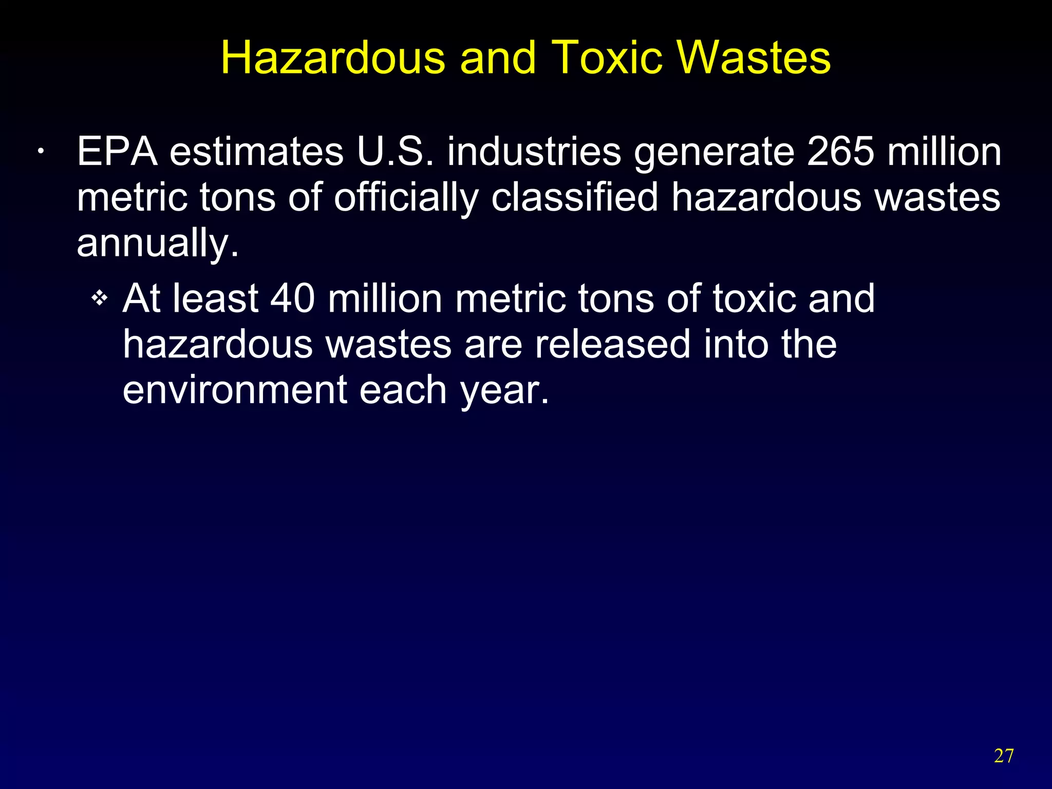 Hazardous and Toxic Wastes EPA estimates U.S. industries generate 265 million metric tons of officially classified hazardous wastes annually. At least 40 million metric tons of toxic and hazardous wastes are released into the environment each year. 