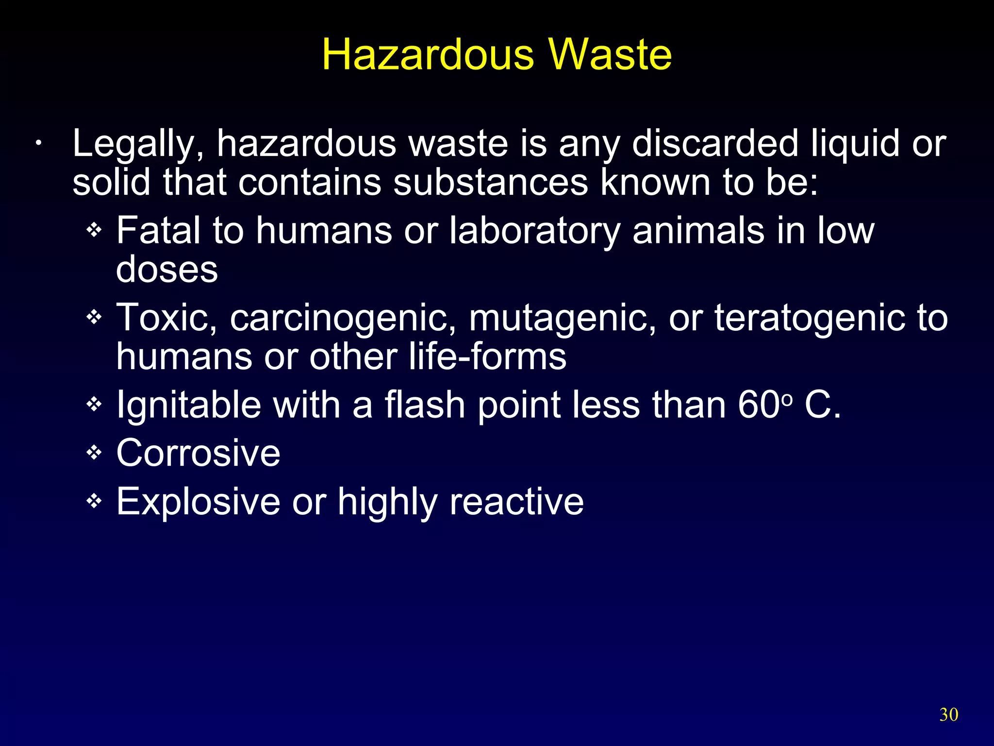 Hazardous Waste Legally, hazardous waste is any discarded liquid or solid that contains substances known to be: Fatal to humans or laboratory animals in low doses Toxic, carcinogenic, mutagenic, or teratogenic to humans or other life-forms Ignitable with a flash point less than 60 o  C. Corrosive Explosive or highly reactive 