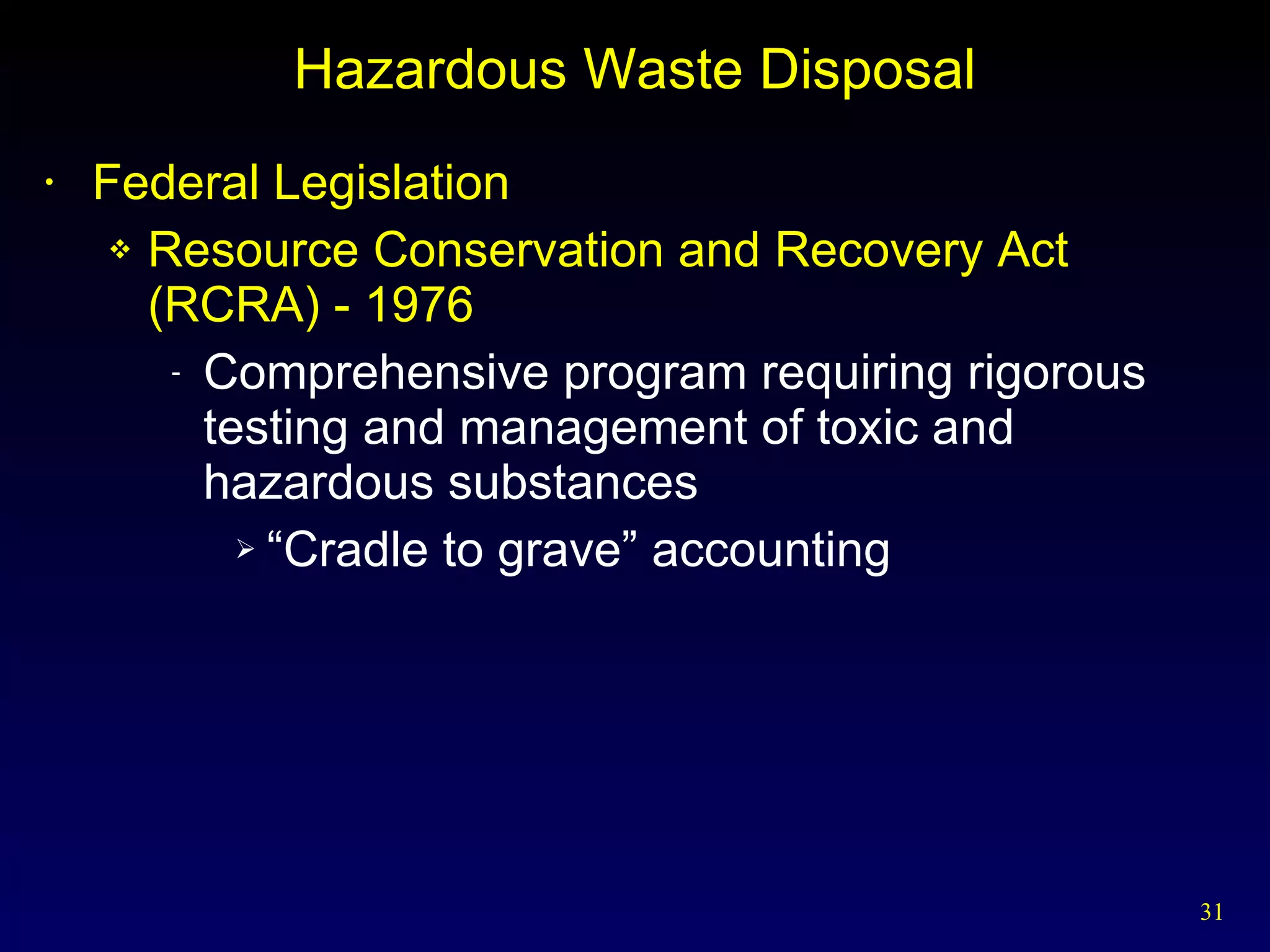 Hazardous Waste Disposal Federal Legislation Resource Conservation and Recovery Act (RCRA) - 1976 Comprehensive program requiring rigorous testing and management of toxic and hazardous substances “ Cradle to grave” accounting 