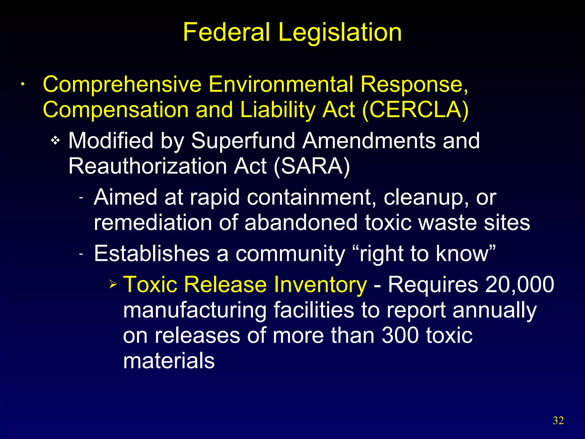 Federal Legislation Comprehensive Environmental Response, Compensation and Liability Act (CERCLA) Modified by Superfund Amendments and Reauthorization Act (SARA) Aimed at rapid containment, cleanup, or remediation of abandoned toxic waste sites Establishes a community “right to know” Toxic Release Inventory  - Requires 20,000 manufacturing facilities to report annually on releases of more than 300 toxic materials 