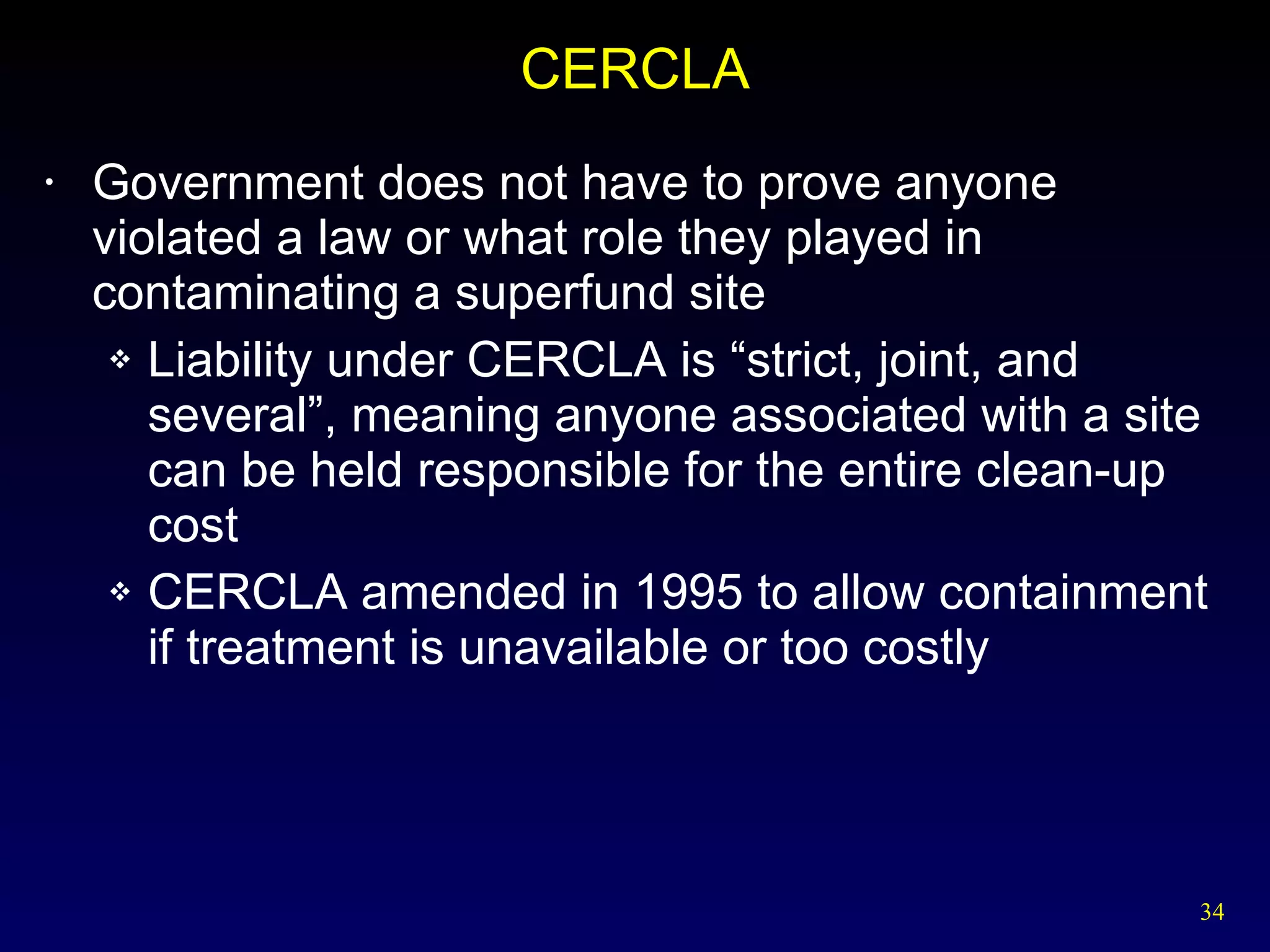 CERCLA Government does not have to prove anyone violated a law or what role they played in contaminating a superfund site Liability under CERCLA is “strict, joint, and several”, meaning anyone associated with a site can be held responsible for the entire clean-up cost CERCLA amended in 1995 to allow containment if treatment is unavailable or too costly 