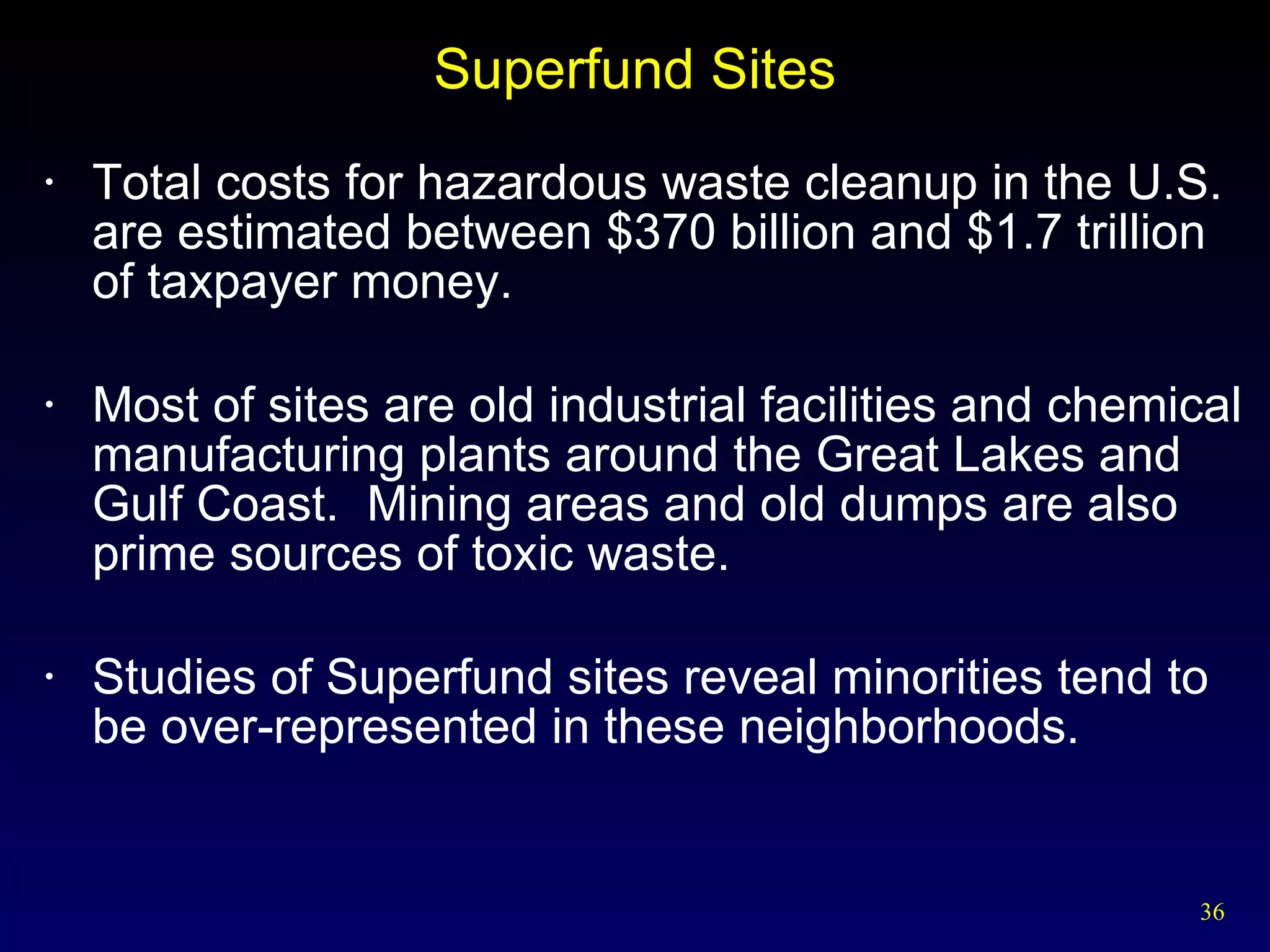 Superfund Sites Total costs for hazardous waste cleanup in the U.S. are estimated between $370 billion and $1.7 trillion of taxpayer money. Most of sites are old industrial facilities and chemical manufacturing plants around the Great Lakes and Gulf Coast.  Mining areas and old dumps are also prime sources of toxic waste. Studies of Superfund sites reveal minorities tend to be over-represented in these neighborhoods. 